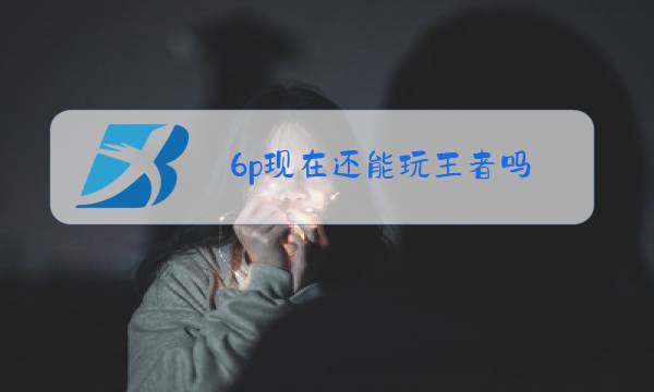 6p现在还能玩王者吗图片