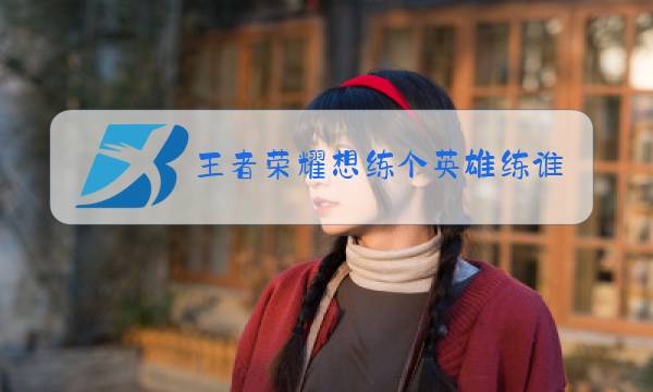 王者荣耀想练个英雄练谁好图片