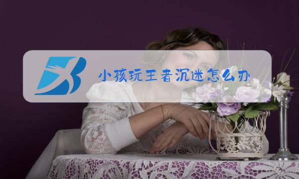 小孩玩王者沉迷怎么办图片